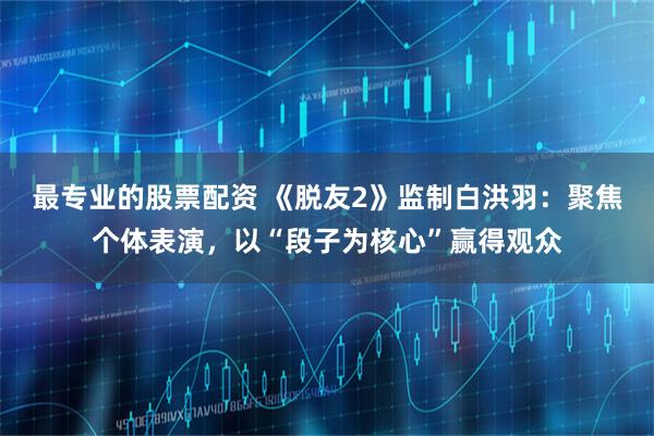 最专业的股票配资 《脱友2》监制白洪羽：聚焦个体表演，以“段子为核心”赢得观众