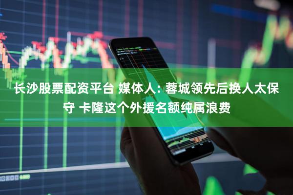 长沙股票配资平台 媒体人: 蓉城领先后换人太保守 卡隆这个外援名额纯属浪费