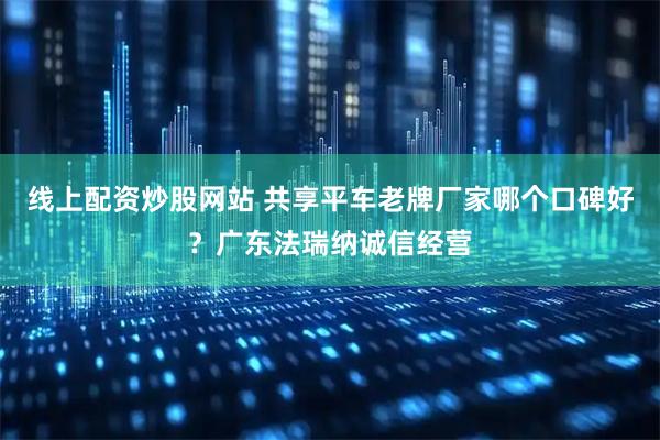 线上配资炒股网站 共享平车老牌厂家哪个口碑好？广东法瑞纳诚信经营