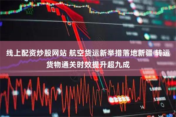 线上配资炒股网站 航空货运新举措落地新疆 转运货物通关时效提升超九成