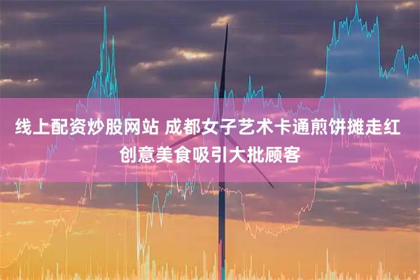 线上配资炒股网站 成都女子艺术卡通煎饼摊走红 创意美食吸引大批顾客