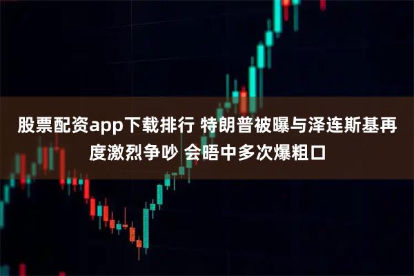 股票配资app下载排行 特朗普被曝与泽连斯基再度激烈争吵 会晤中多次爆粗口