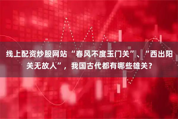 线上配资炒股网站 “春风不度玉门关”、“西出阳关无故人”，我国古代都有哪些雄关？