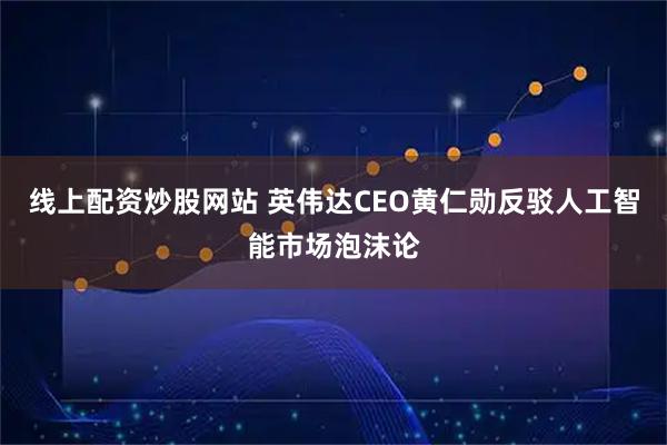 线上配资炒股网站 英伟达CEO黄仁勋反驳人工智能市场泡沫论