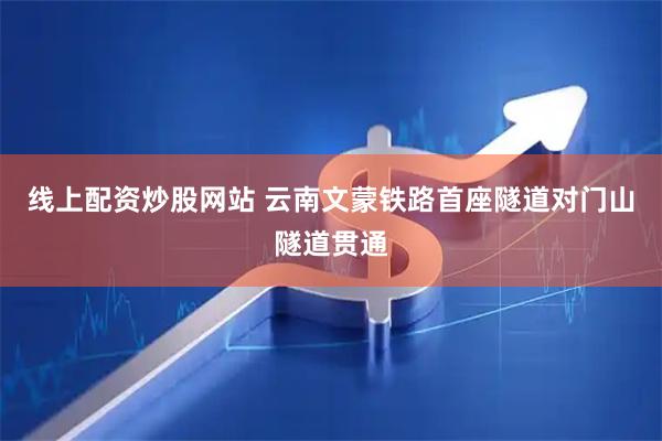 线上配资炒股网站 云南文蒙铁路首座隧道对门山隧道贯通