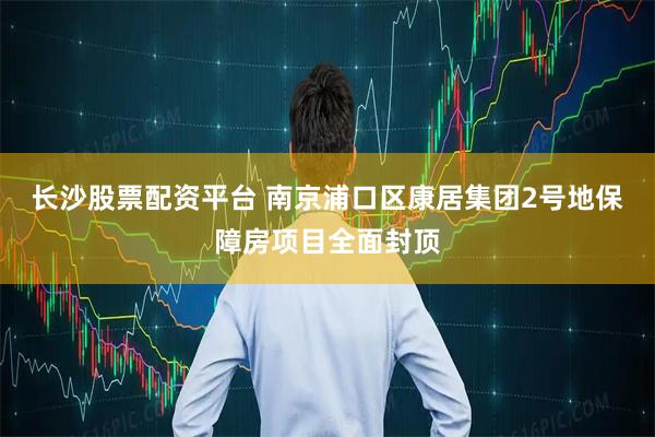 长沙股票配资平台 南京浦口区康居集团2号地保障房项目全面封顶