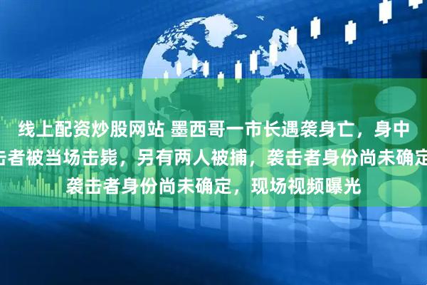 线上配资炒股网站 墨西哥一市长遇袭身亡，身中至少6枪，一袭击者被当场击毙，另有两人被捕，袭击者身份尚未确定，现场视频曝光