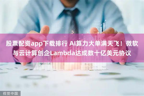 股票配资app下载排行 AI算力大单满天飞！微软与云计算创企Lambda达成数十亿美元协议