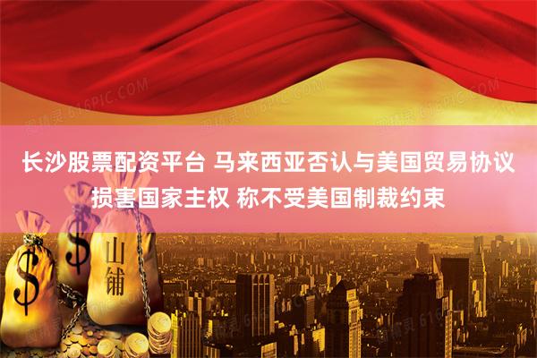 长沙股票配资平台 马来西亚否认与美国贸易协议损害国家主权 称不受美国制裁约束