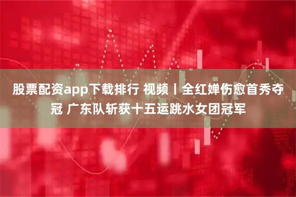 股票配资app下载排行 视频丨全红婵伤愈首秀夺冠 广东队斩获十五运跳水女团冠军