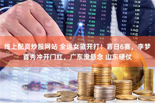 线上配资炒股网站 全运女篮开打！首日6赛，李梦首秀冲开门红，广东没悬念 山东硬仗
