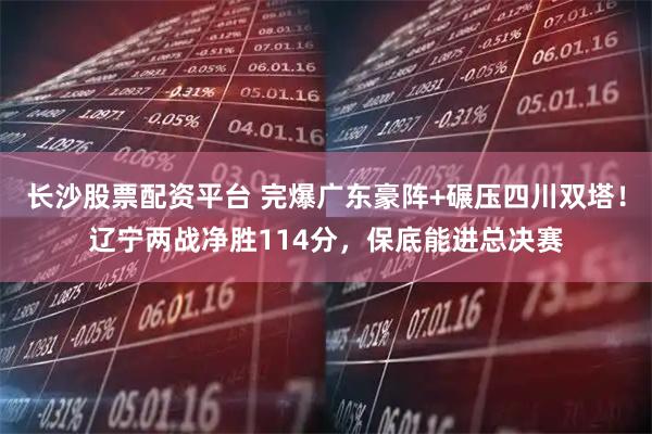 长沙股票配资平台 完爆广东豪阵+碾压四川双塔！辽宁两战净胜114分，保底能进总决赛