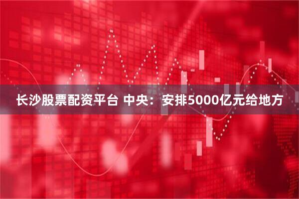 长沙股票配资平台 中央：安排5000亿元给地方