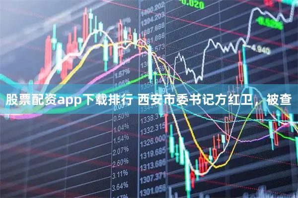 股票配资app下载排行 西安市委书记方红卫，被查