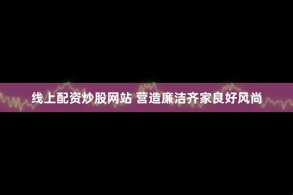线上配资炒股网站 营造廉洁齐家良好风尚