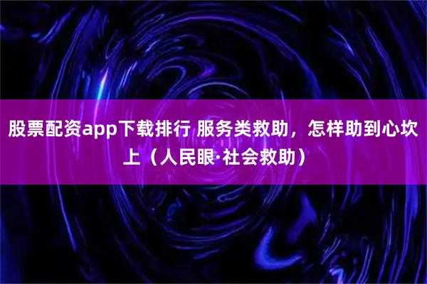 股票配资app下载排行 服务类救助，怎样助到心坎上（人民眼·社会救助）