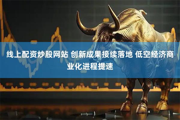 线上配资炒股网站 创新成果接续落地 低空经济商业化进程提速
