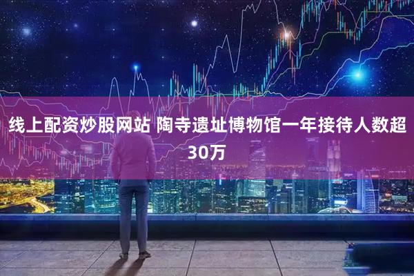 线上配资炒股网站 陶寺遗址博物馆一年接待人数超30万