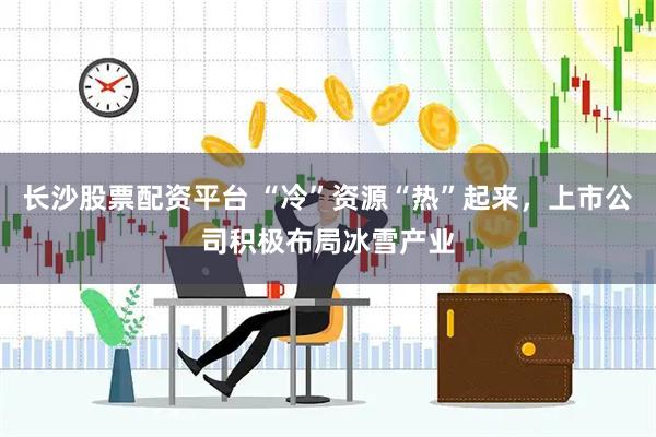 长沙股票配资平台 “冷”资源“热”起来，上市公司积极布局冰雪产业