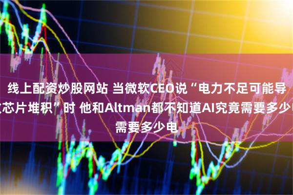 线上配资炒股网站 当微软CEO说“电力不足可能导致芯片堆积”时 他和Altman都不知道AI究竟需要多少电
