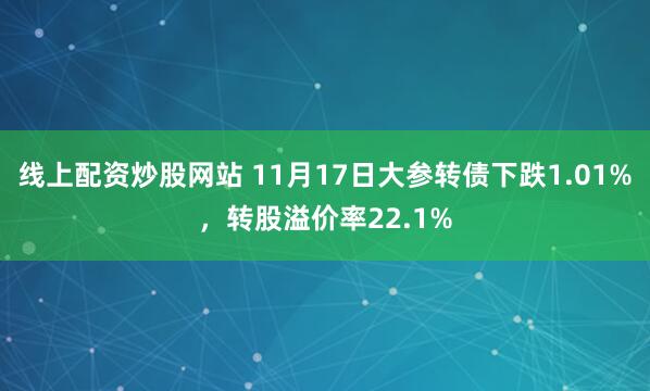 线上配资炒股网站 11月17日大参转债下跌1.01%，转股溢价率22.1%