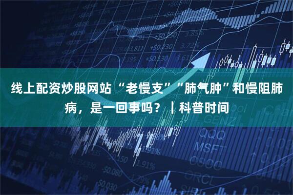线上配资炒股网站 “老慢支”“肺气肿”和慢阻肺病，是一回事吗？｜科普时间