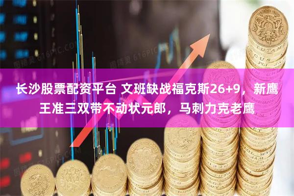 长沙股票配资平台 文班缺战福克斯26+9，新鹰王准三双带不动状元郎，马刺力克老鹰