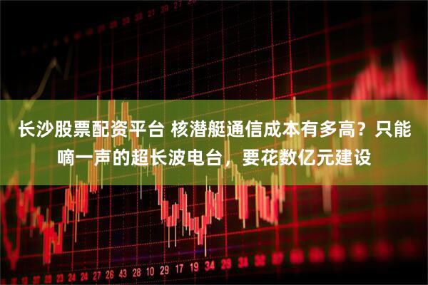 长沙股票配资平台 核潜艇通信成本有多高？只能嘀一声的超长波电台，要花数亿元建设