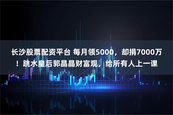 长沙股票配资平台 每月领5000，却捐7000万！跳水皇后郭晶晶财富观，给所有人上一课