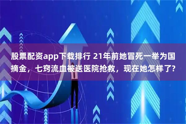 股票配资app下载排行 21年前她冒死一举为国摘金，七窍流血被送医院抢救，现在她怎样了?