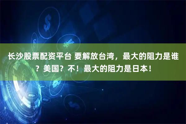 长沙股票配资平台 要解放台湾，最大的阻力是谁？美国？不！最大的阻力是日本！