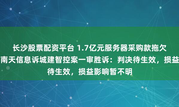 长沙股票配资平台 1.7亿元服务器采购款拖欠追索有果！南天信息诉城建智控案一审胜诉：判决待生效，损益影响暂不明