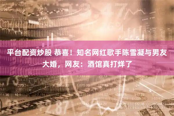 平台配资炒股 恭喜！知名网红歌手陈雪凝与男友大婚，网友：酒馆真打烊了