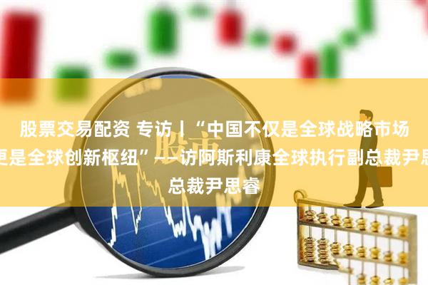 股票交易配资 专访丨“中国不仅是全球战略市场，更是全球创新枢纽”——访阿斯利康全球执行副总裁尹思睿
