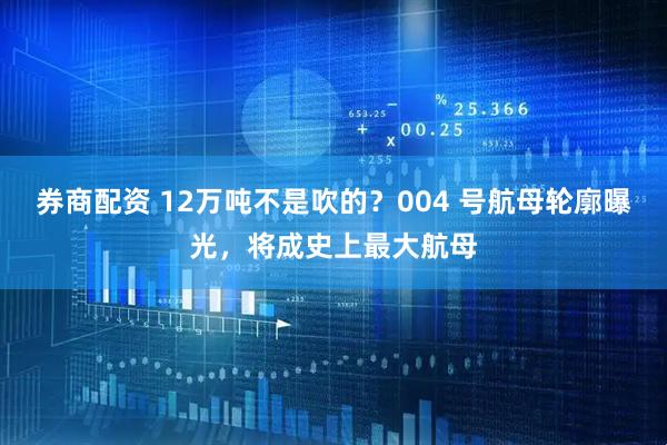 券商配资 12万吨不是吹的？004 号航母轮廓曝光，将成史上最大航母