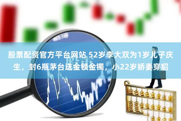 股票配资官方平台网站 52岁李大双为1岁儿子庆生，封6瓶茅台送金锁金镯，小22岁娇妻穿貂