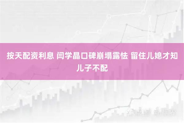 按天配资利息 闫学晶口碑崩塌露怯 留住儿媳才知儿子不配