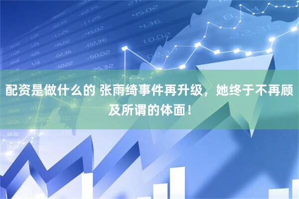 配资是做什么的 张雨绮事件再升级,她终于不再顾及所谓的体面!