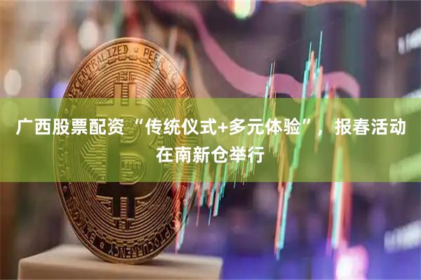 广西股票配资 “传统仪式+多元体验”，报春活动在南新仓举行
