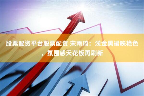 股票配资平台股票配资 宋雨琦：浅金黑裙映艳色，氛围感天花板再刷新