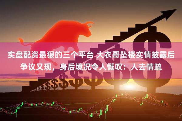 实盘配资最狠的三个平台 大衣哥坠楼实情披露后争议又现，身后境况令人慨叹：人去情疏