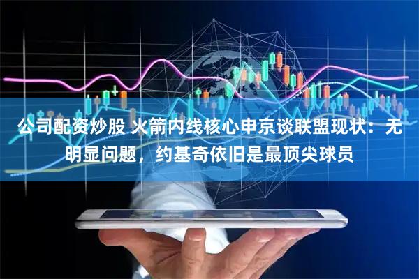 公司配资炒股 火箭内线核心申京谈联盟现状：无明显问题，约基奇依旧是最顶尖球员