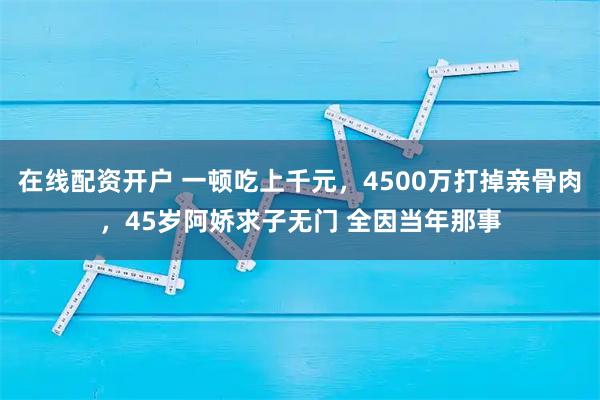 在线配资开户 一顿吃上千元，4500万打掉亲骨肉，45岁阿娇求子无门 全因当年那事