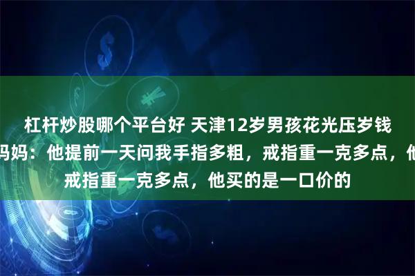 杠杆炒股哪个平台好 天津12岁男孩花光压岁钱送妈妈金戒指，妈妈：他提前一天问我手指多粗，戒指重一克多点，他买的是一口价的