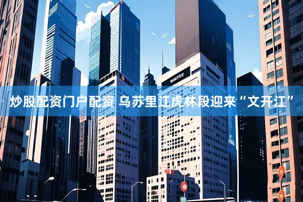 炒股配资门户配资 乌苏里江虎林段迎来“文开江”