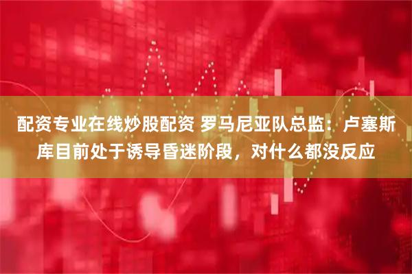 配资专业在线炒股配资 罗马尼亚队总监：卢塞斯库目前处于诱导昏迷阶段，对什么都没反应