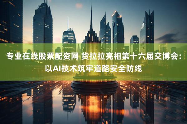 专业在线股票配资网 货拉拉亮相第十六届交博会：以AI技术筑牢道路安全防线