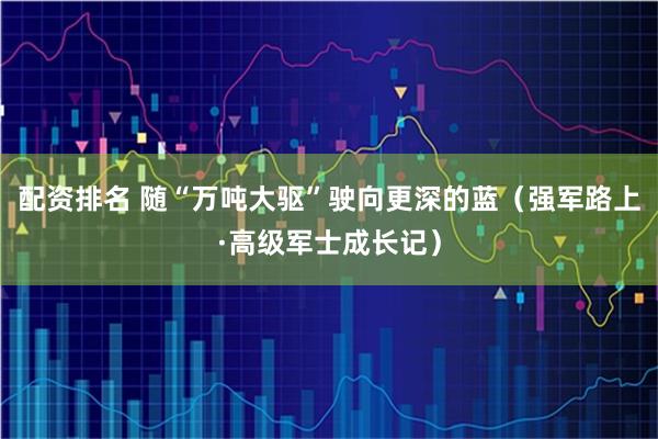 配资排名 随“万吨大驱”驶向更深的蓝（强军路上·高级军士成长记）