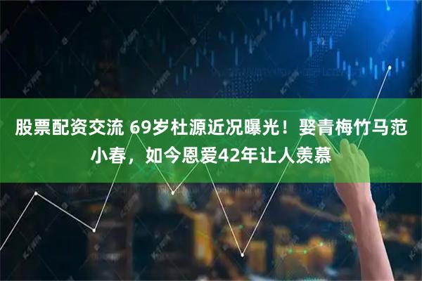 股票配资交流 69岁杜源近况曝光!娶青梅竹马范小春,如今恩爱42年让人羡慕