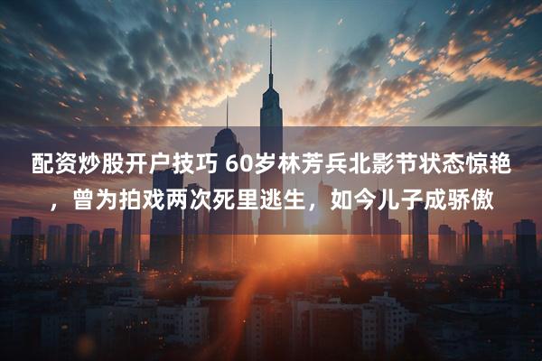 配资炒股开户技巧 60岁林芳兵北影节状态惊艳，曾为拍戏两次死里逃生，如今儿子成骄傲
